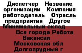 Диспетчер › Название организации ­ Компания-работодатель › Отрасль предприятия ­ Другое › Минимальный оклад ­ 17 000 - Все города Работа » Вакансии   . Московская обл.,Долгопрудный г.